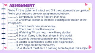 ASSIGNMENT
Write F if the statement is fact and O if the statement is an opinion.
Write your answers on your assignment notebook.
______1. Sampaguita is more fragrant than rose.
______2. Christmas season is the most exciting celebration in the
Philippines.
______3. There are 24 hours in one day.
______4. There are 12 months in a year.
______5. Watching TV can help me with my studies.
______6. Mariah Carey is the best singer in the world.
______7. Luzon is the largest island in the Philippines.
______8. Adobo is considered as the best Filipino dish.
______9. Pet dogs are better than cats.
______10. A student must earn a passing score to pass this subject.
 