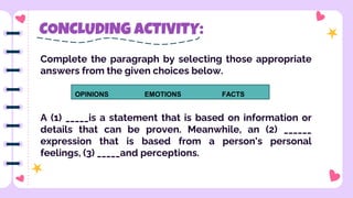CONCLUDING ACTIVITY:
Complete the paragraph by selecting those appropriate
answers from the given choices below.
A (1) _____is a statement that is based on information or
details that can be proven. Meanwhile, an (2) ______
expression that is based from a person's personal
feelings, (3) _____and perceptions.
OPINIONS EMOTIONS FACTS
 