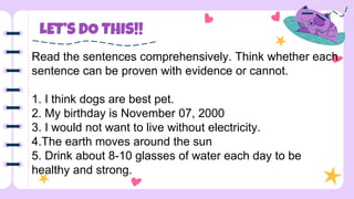 LET’S DO THIS!!
Read the sentences comprehensively. Think whether each
sentence can be proven with evidence or cannot.
1. I think dogs are best pet.
2. My birthday is November 07, 2000
3. I would not want to live without electricity.
4.The earth moves around the sun
5. Drink about 8-10 glasses of water each day to be
healthy and strong.
 