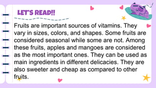 LET’S READ!!
Fruits are important sources of vitamins. They
vary in sizes, colors, and shapes. Some fruits are
considered seasonal while some are not. Among
these fruits, apples and mangoes are considered
as the most important ones. They can be used as
main ingredients in different delicacies. They are
also sweeter and cheap as compared to other
fruits.
 