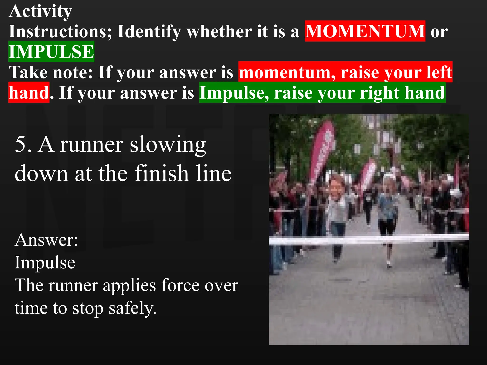 Activity
Instructions; Identify whether it is a MOMENTUM or
IMPULSE
Take note: If your answer is momentum, raise your left
hand. If your answer is Impulse, raise your right hand
5. A runner slowing
down at the finish line
Answer:
Impulse
The runner applies force over
time to stop safely.
 