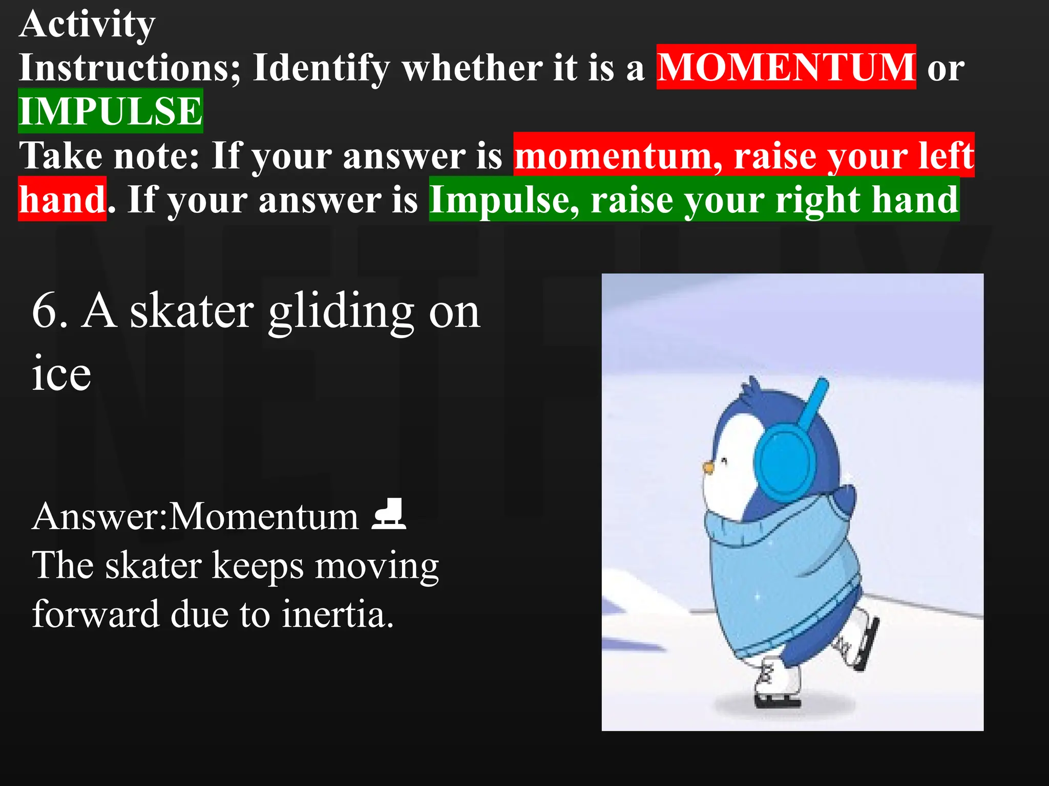 Activity
Instructions; Identify whether it is a MOMENTUM or
IMPULSE
Take note: If your answer is momentum, raise your left
hand. If your answer is Impulse, raise your right hand
6. A skater gliding on
ice
Answer:Momentum
️ ⛸️
The skater keeps moving
forward due to inertia.
 