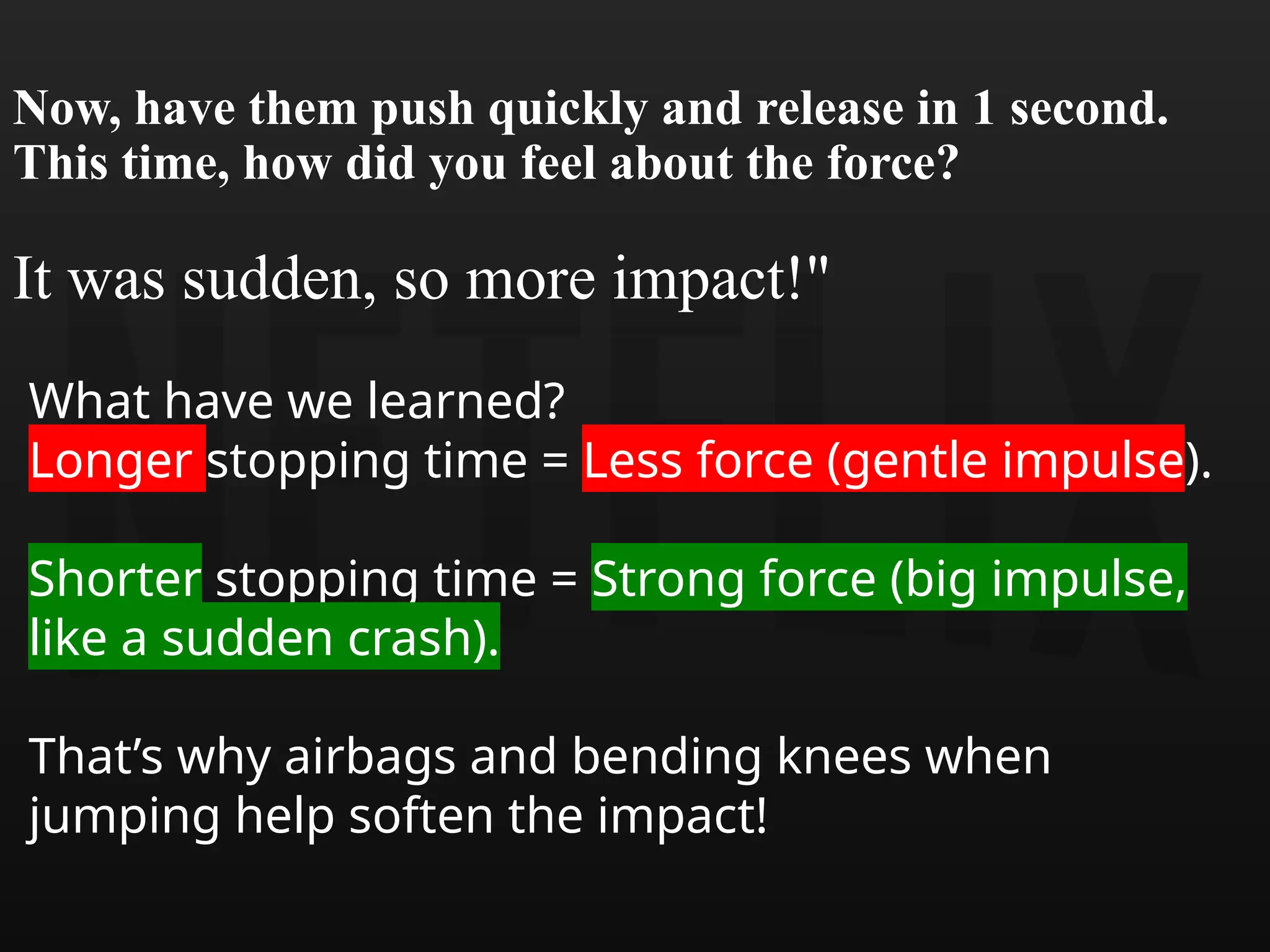 Now, have them push quickly and release in 1 second.
This time, how did you feel about the force?
It was sudden, so more impact!"
What have we learned?
Longer stopping time = Less force (gentle impulse).
Shorter stopping time = Strong force (big impulse,
like a sudden crash).
That’s why airbags and bending knees when
jumping help soften the impact!
 