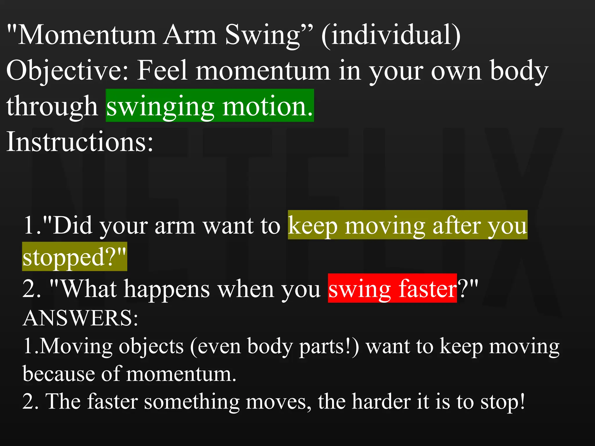 "Momentum Arm Swing” (individual)
Objective: Feel momentum in your own body
through swinging motion.
Instructions:
1."Did your arm want to keep moving after you
stopped?"
2. "What happens when you swing faster?"
ANSWERS:
1.Moving objects (even body parts!) want to keep moving
because of momentum.
2. The faster something moves, the harder it is to stop!
 