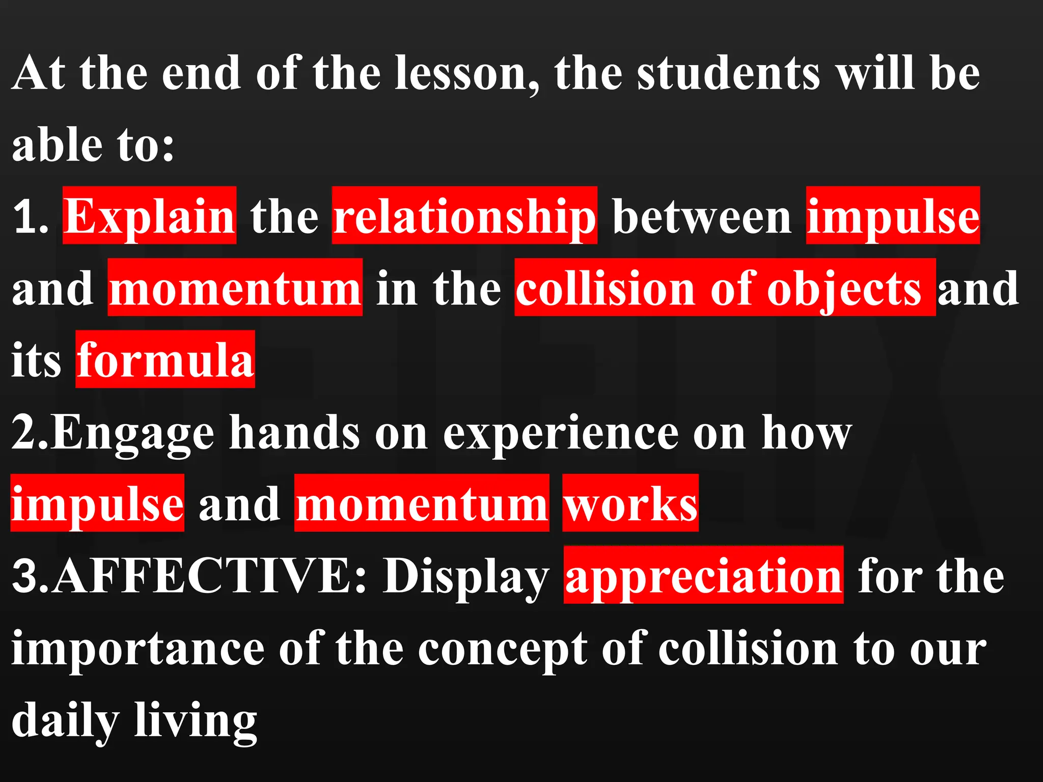 At the end of the lesson, the students will be
able to:
1. Explain the relationship between impulse
and momentum in the collision of objects and
its formula
2.Engage hands on experience on how
impulse and momentum works
3.AFFECTIVE: Display appreciation for the
importance of the concept of collision to our
daily living
 