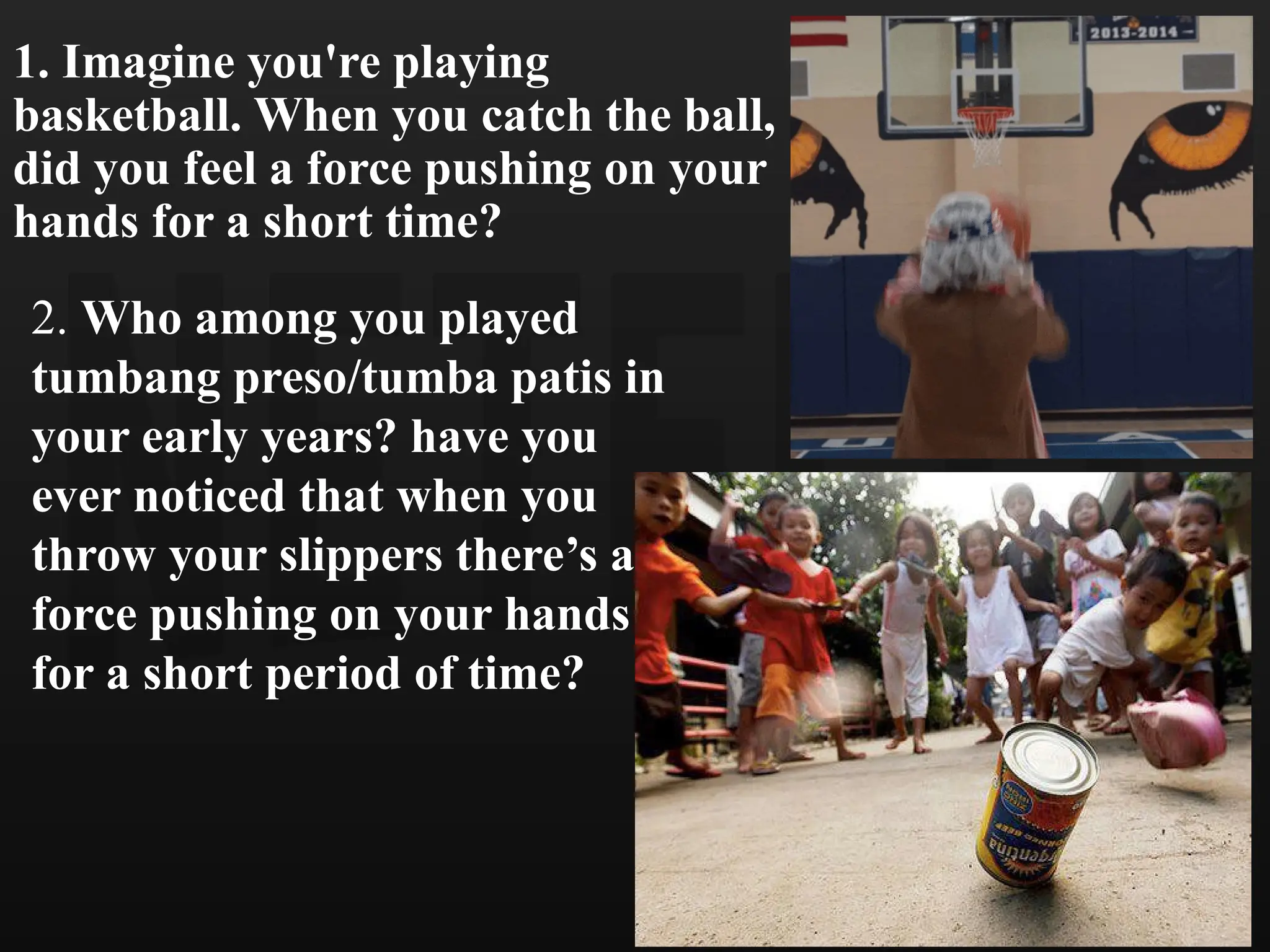 1. Imagine you're playing
basketball. When you catch the ball,
did you feel a force pushing on your
hands for a short time?
2. Who among you played
tumbang preso/tumba patis in
your early years? have you
ever noticed that when you
throw your slippers there’s a
force pushing on your hands
for a short period of time?
 