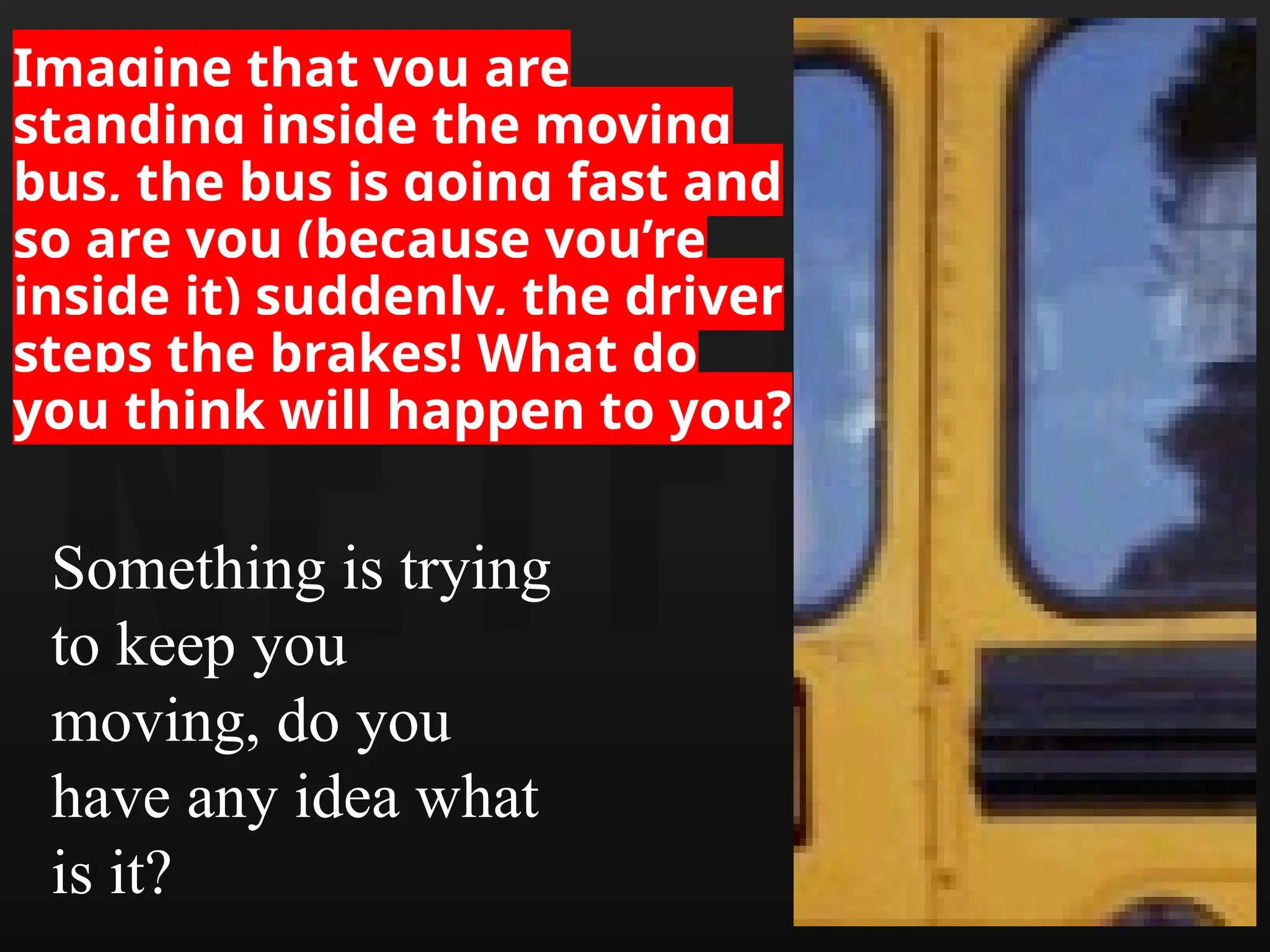 Imagine that you are
standing inside the moving
bus, the bus is going fast and
so are you (because you’re
inside it) suddenly, the driver
steps the brakes! What do
you think will happen to you?
Something is trying
to keep you
moving, do you
have any idea what
is it?
 
