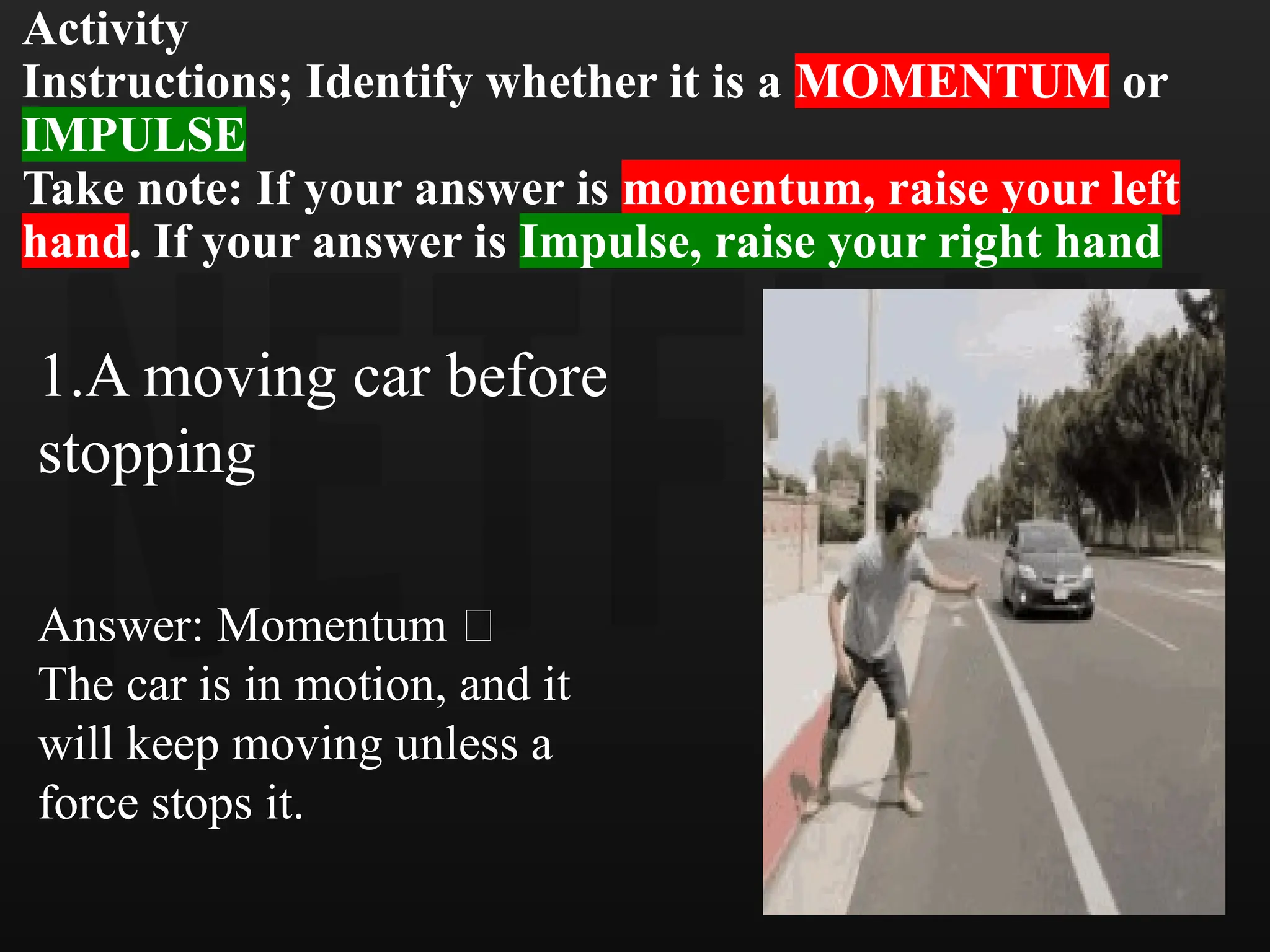 Activity
Instructions; Identify whether it is a MOMENTUM or
IMPULSE
Take note: If your answer is momentum, raise your left
hand. If your answer is Impulse, raise your right hand
1.A moving car before
stopping
Answer: Momentum 🚗
The car is in motion, and it
will keep moving unless a
force stops it.
 