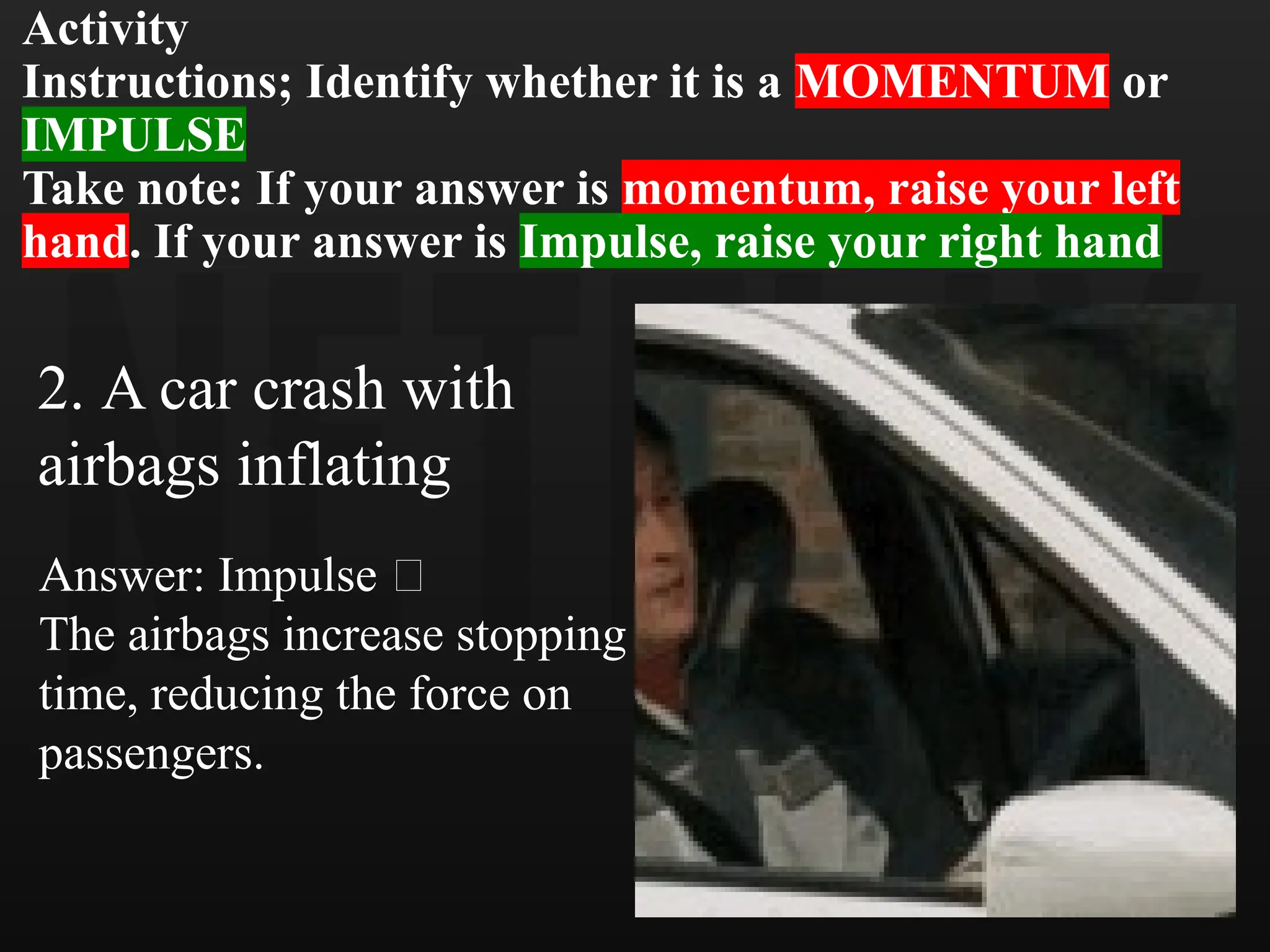 Activity
Instructions; Identify whether it is a MOMENTUM or
IMPULSE
Take note: If your answer is momentum, raise your left
hand. If your answer is Impulse, raise your right hand
2. A car crash with
airbags inflating
Answer: Impulse 💥
The airbags increase stopping
time, reducing the force on
passengers.
 