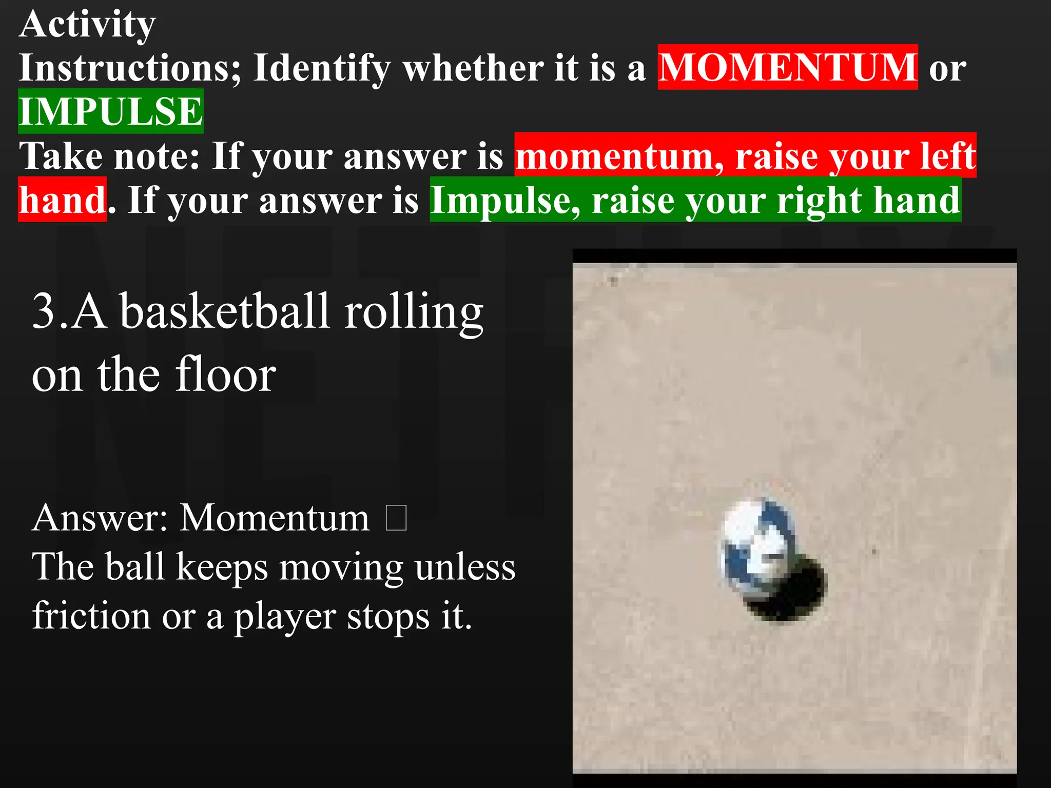 Activity
Instructions; Identify whether it is a MOMENTUM or
IMPULSE
Take note: If your answer is momentum, raise your left
hand. If your answer is Impulse, raise your right hand
3.A basketball rolling
on the floor
Answer: Momentum 🏀
The ball keeps moving unless
friction or a player stops it.
 
