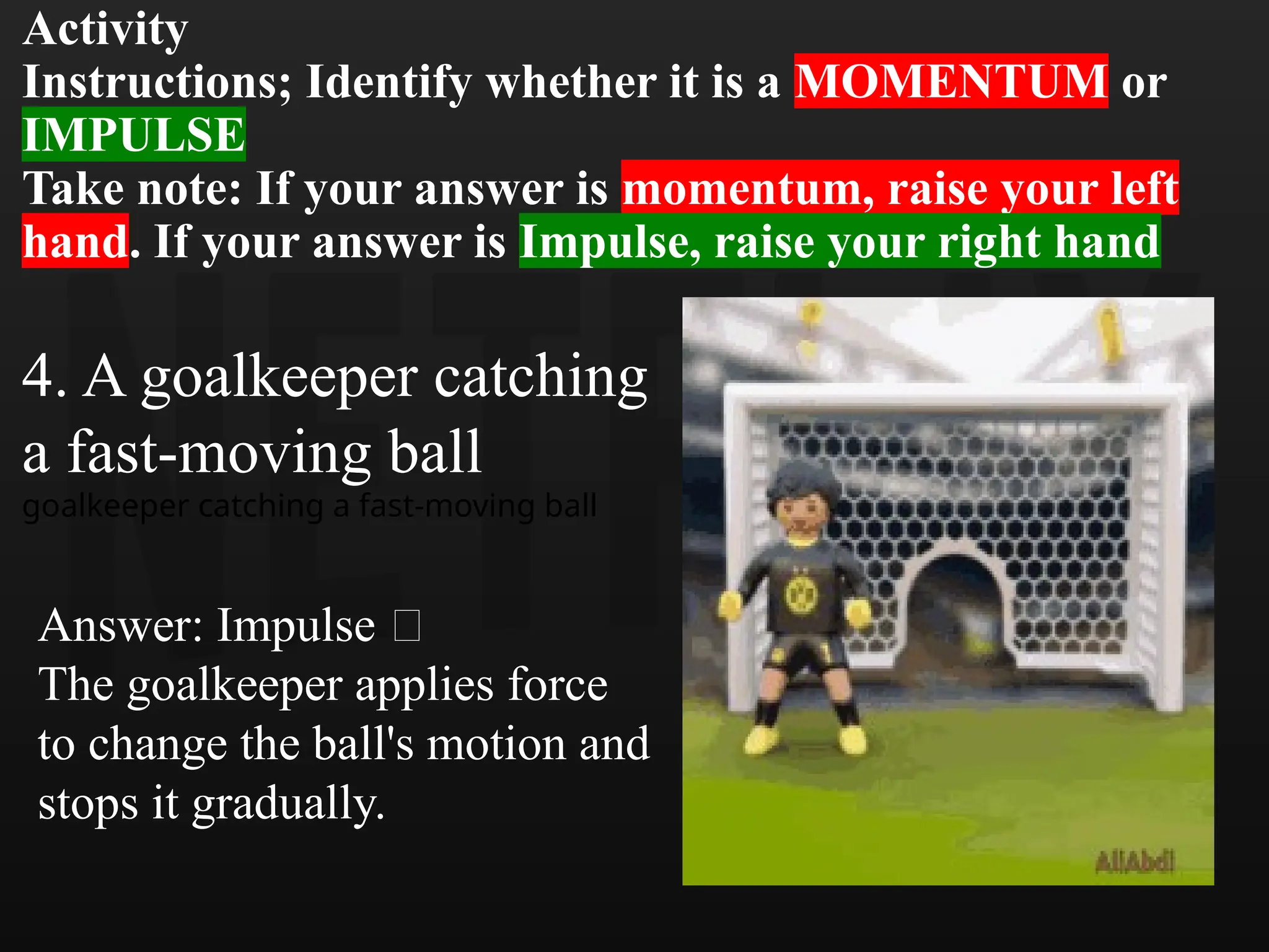 Activity
Instructions; Identify whether it is a MOMENTUM or
IMPULSE
Take note: If your answer is momentum, raise your left
hand. If your answer is Impulse, raise your right hand
4. A goalkeeper catching
a fast-moving ball
goalkeeper catching a fast-moving ball
Answer: Impulse 🧤
The goalkeeper applies force
to change the ball's motion and
stops it gradually.
 
