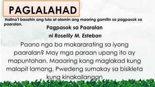 Halina’t basahin ang tula at alamin ang maaring gamitin sa pagpasok sa
paaralan.
Pagpasok sa Paaralan
ni Roselily M. Esteban
Paano nga ba makararating sa iyong
paaralan? May mga paraan upang ito ay
mapuntahan. Maaaring kang maglakad kung
malapit lamang. Pwedeng sumakay sa bisikleta
kung kinakailangan
PAGLALAHAD
 