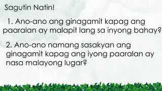 1. Ano-ano ang ginagamit kapag ang
paaralan ay malapit lang sa inyong bahay?
Sagutin Natin!
2. Ano-ano namang sasakyan ang
ginagamit kapag ang iyong paaralan ay
nasa malayong lugar?
 