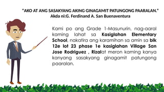 “AKO AT ANG SASAKYANG AKING GINAGAMIT PATUNGONG PAARALAN.”
Akda ni:G. Ferdinand A. San Buenaventura
Kami po ang Grade 1-Masunurin, nag-aaral
kaming lahat sa Kasiglahan Elementary
School, nakatira ang karamihan sa amin sa blk
12e lot 23 phase 1e kasiglahan Village San
Jose Rodriguez , Rizalat meron kaming kanya
kanyang sasakyang ginagamit patungong
paaralan.
 