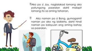 Ako po si Joy, naglalakad lamang ako
patungong paaralan dahil malapit
lamang ito sa aming tahanan.
 Ako naman po si Bong, gumagamit
naman po ako ng bisikleta, dahil hindi
naman po kalayuan ang aming bahay
sa paaralan.
 