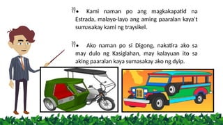 • Kami naman po ang magkakapatid na
Estrada, malayo-layo ang aming paaralan kaya’t
sumasakay kami ng traysikel.
• Ako naman po si Digong, nakatira ako sa
may dulo ng Kasiglahan, may kalayuan ito sa
aking paaralan kaya sumasakay ako ng dyip.
 