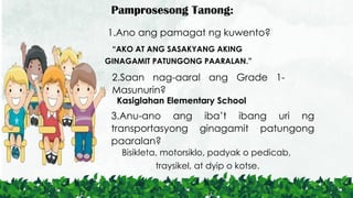 Pamprosesong Tanong:
1.Ano ang pamagat ng kuwento?
2.Saan nag-aaral ang Grade 1-
Masunurin?
3.Anu-ano ang iba’t ibang uri ng
transportasyong ginagamit patungong
paaralan?
“AKO AT ANG SASAKYANG AKING
GINAGAMIT PATUNGONG PAARALAN.”
Kasiglahan Elementary School
Bisikleta, motorsiklo, padyak o pedicab,
traysikel, at dyip o kotse.
 