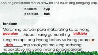 Ano ang natutunan mo sa araw na ito? Buuin ang pangungusap.
Tandaan
Maraming paraan para makarating ka sa iyong
__________. Maaari kang gumamit ng ___________
kung malapit ang inyong bahay sa iyong paaralan.
__________ang sasakyan mo kung sadyang
napakalayo ng iyong inyong pinag-aaralan.
bisikleta dyip
paaralan trak
paaralan bisikleta
dyip
 
