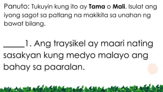 Panuto: Tukuyin kung ito ay Tama o Mali. Isulat ang
iyong sagot sa patlang na makikita sa unahan ng
bawat bilang.
_____1. Ang traysikel ay maari nating
sasakyan kung medyo malayo ang
bahay sa paaralan.
 