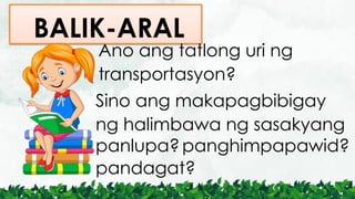 BALIK-ARAL
Ano ang tatlong uri ng
transportasyon?
Sino ang makapagbibigay
ng halimbawa ng sasakyang
panlupa?panghimpapawid?
pandagat?
 