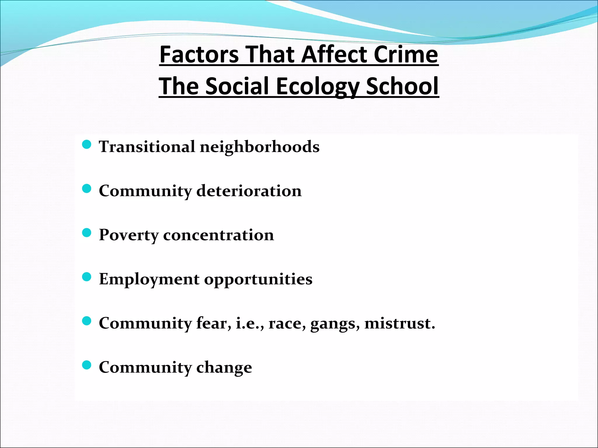 Factors That Affect Crime 
The Social Ecology School 
Transitional neighborhoods 
Community deterioration 
Poverty concentration 
Employment opportunities 
Community fear, i.e., race, gangs, mistrust. 
Community change 
 