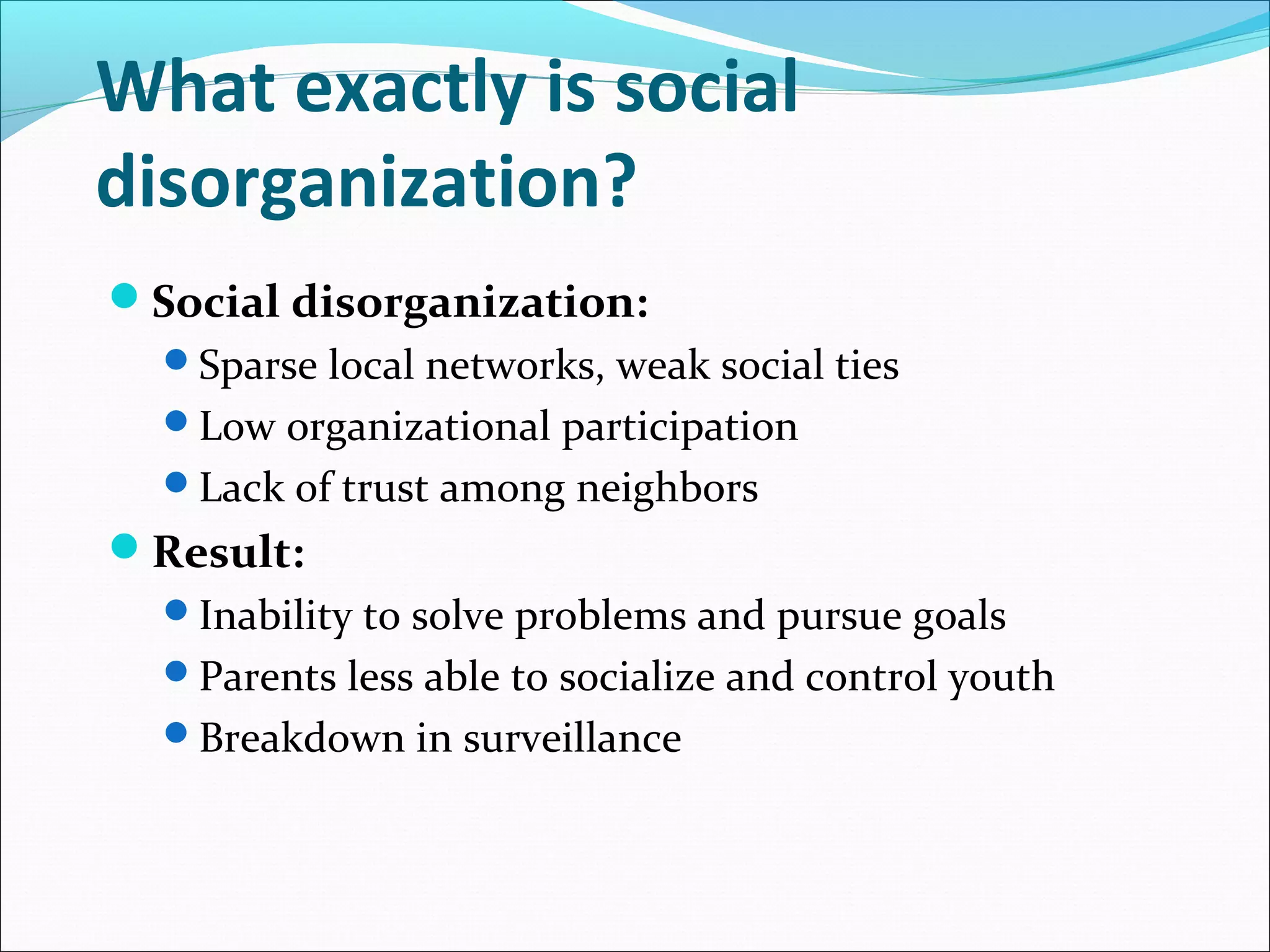 What exactly is social 
disorganization? 
Social disorganization: 
Sparse local networks, weak social ties 
Low organizational participation 
Lack of trust among neighbors 
Result: 
Inability to solve problems and pursue goals 
Parents less able to socialize and control youth 
Breakdown in surveillance 
 