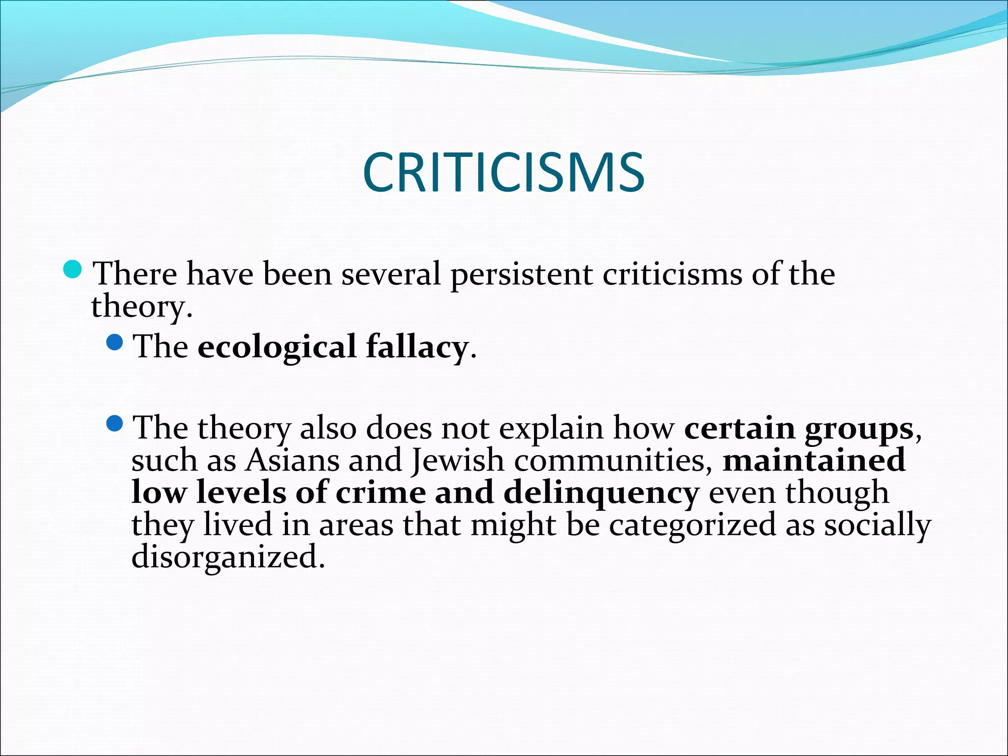 CRITICISMS 
There have been several persistent criticisms of the 
theory. 
The ecological fallacy. 
The theory also does not explain how certain groups, 
such as Asians and Jewish communities, maintained 
low levels of crime and delinquency even though 
they lived in areas that might be categorized as socially 
disorganized. 
 