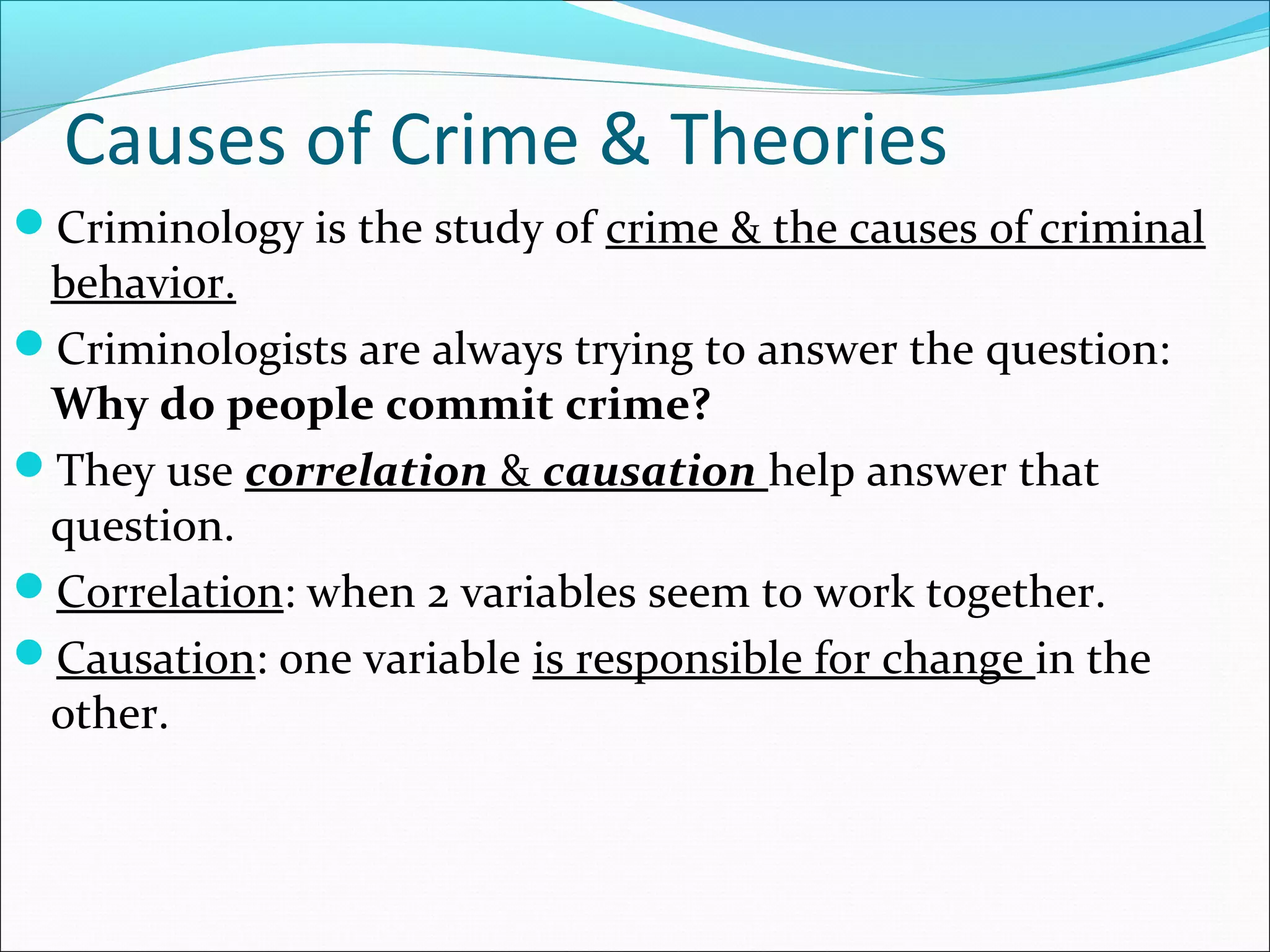 Causes of Crime & Theories 
Criminology is the study of crime & the causes of criminal 
behavior. 
Criminologists are always trying to answer the question: 
Why do people commit crime? 
They use correlation & causation help answer that 
question. 
Correlation: when 2 variables seem to work together. 
Causation: one variable is responsible for change in the 
other. 
 