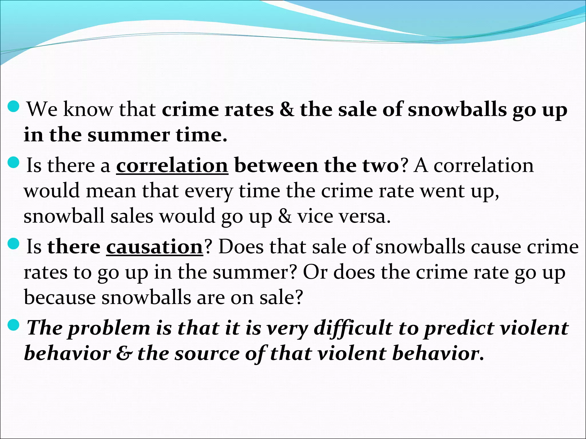 We know that crime rates & the sale of snowballs go up 
in the summer time. 
Is there a correlation between the two? A correlation 
would mean that every time the crime rate went up, 
snowball sales would go up & vice versa. 
Is there causation? Does that sale of snowballs cause crime 
rates to go up in the summer? Or does the crime rate go up 
because snowballs are on sale? 
The problem is that it is very difficult to predict violent 
behavior & the source of that violent behavior. 
 