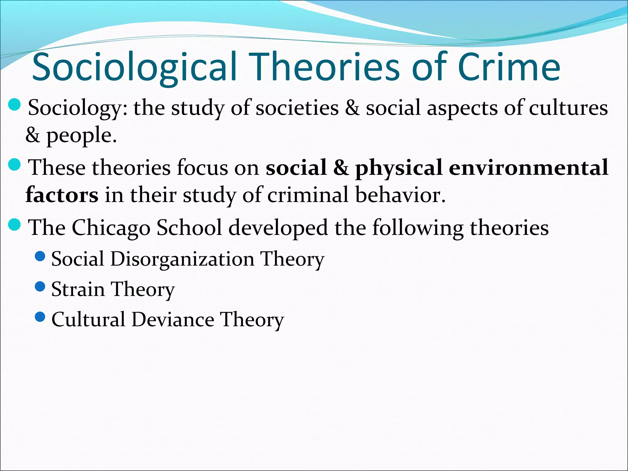 Sociological Theories of Crime 
Sociology: the study of societies & social aspects of cultures 
& people. 
These theories focus on social & physical environmental 
factors in their study of criminal behavior. 
The Chicago School developed the following theories 
Social Disorganization Theory 
Strain Theory 
Cultural Deviance Theory 
 