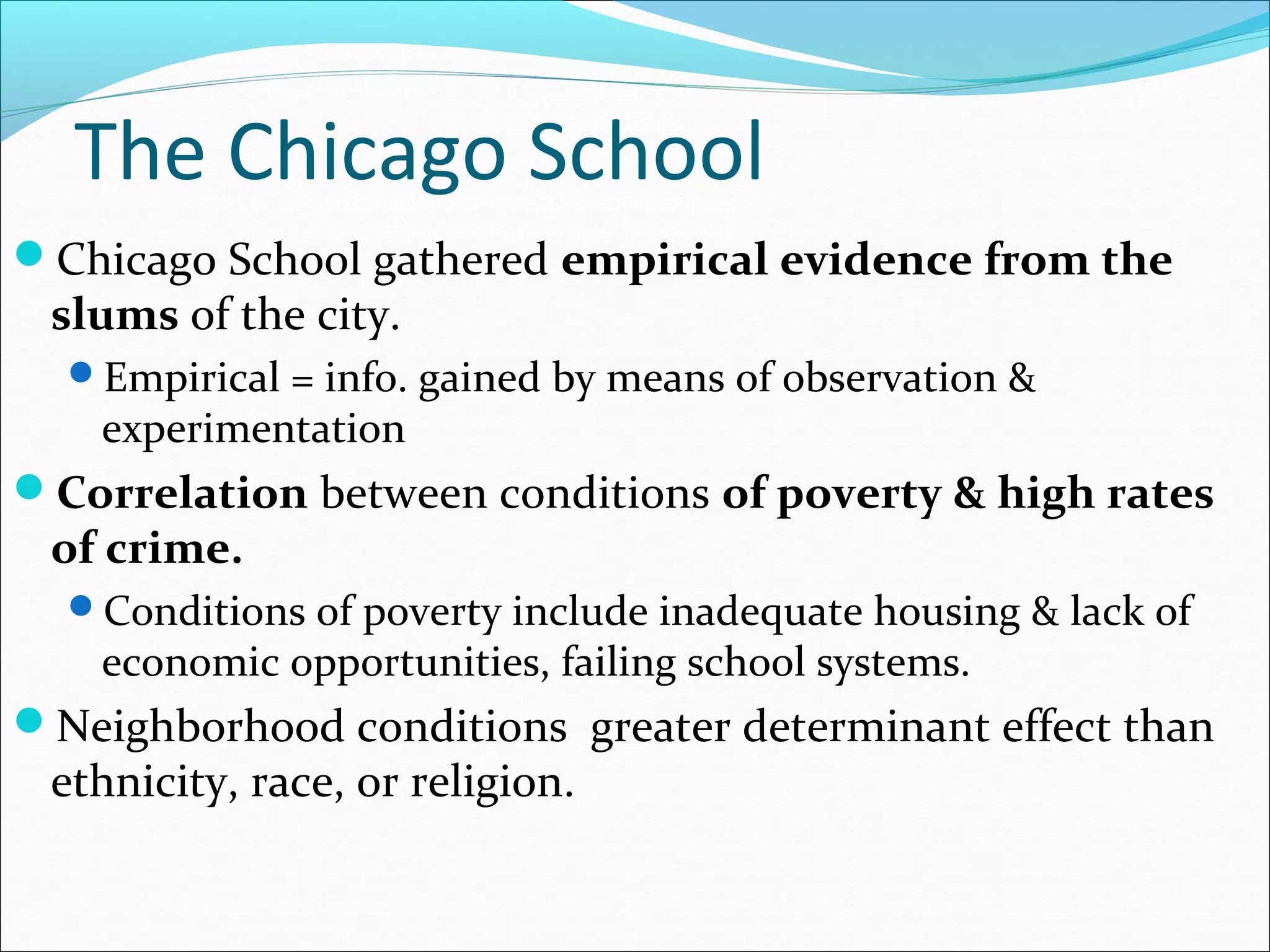 The Chicago School 
Chicago School gathered empirical evidence from the 
slums of the city. 
Empirical = info. gained by means of observation & 
experimentation 
Correlation between conditions of poverty & high rates 
of crime. 
Conditions of poverty include inadequate housing & lack of 
economic opportunities, failing school systems. 
Neighborhood conditions greater determinant effect than 
ethnicity, race, or religion. 
 