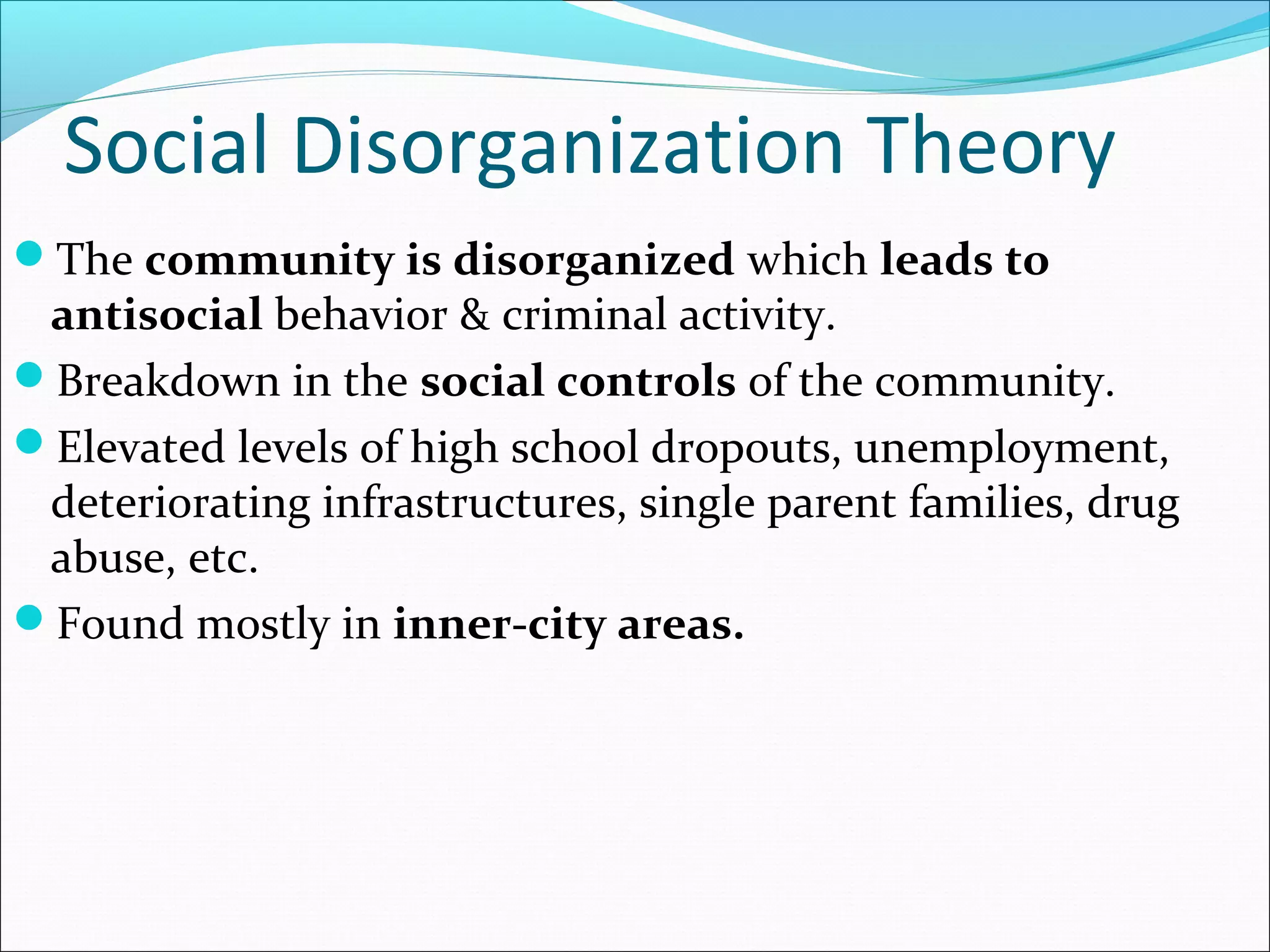 Social Disorganization Theory 
The community is disorganized which leads to 
antisocial behavior & criminal activity. 
Breakdown in the social controls of the community. 
Elevated levels of high school dropouts, unemployment, 
deteriorating infrastructures, single parent families, drug 
abuse, etc. 
Found mostly in inner-city areas. 
 