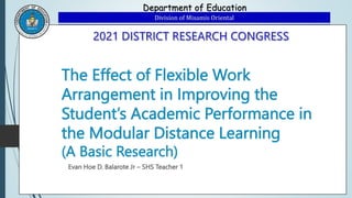Department of Education
Division of Misamis Oriental
The Effect of Flexible Work
Arrangement in Improving the
Student’s Academic Performance in
the Modular Distance Learning
(A Basic Research)
Evan Hoe D. Balarote Jr – SHS Teacher 1
 