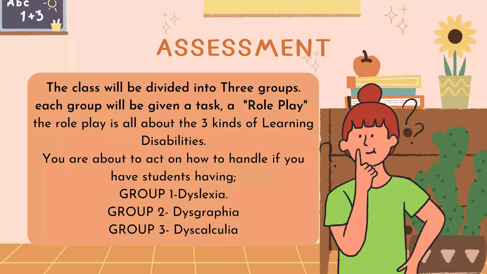 The class will be divided into Three groups.
each group will be given a task, a "Role Play"
the role play is all about the 3 kinds of Learning
Disabilities.
You are about to act on how to handle if you
have students having;
GROUP 1-Dyslexia.
GROUP 2- Dysgraphia
GROUP 3- Dyscalculia
ASSESSMENT
 
