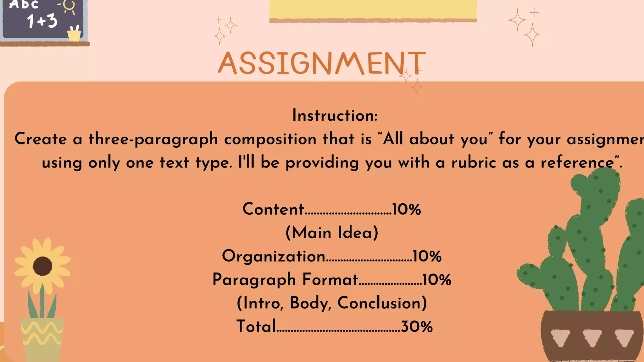 Instruction:
Create a three-paragraph composition that is “All about you” for your assignmen
using only one text type. I'll be providing you with a rubric as a reference”.
Content………………………..10%
(Main Idea)
Organization..............................10%
Paragraph Format......................10%
(Intro, Body, Conclusion)
Total...........................................30%
ASSIGNMENT
 