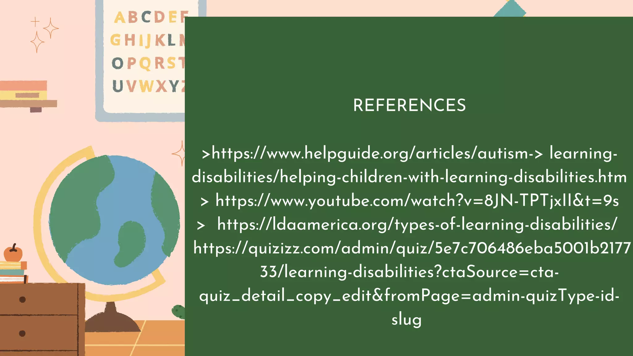REFERENCES
>https://www.helpguide.org/articles/autism-> learning-
disabilities/helping-children-with-learning-disabilities.htm
> https://www.youtube.com/watch?v=8JN-TPTjxII&t=9s
> https://ldaamerica.org/types-of-learning-disabilities/
https://quizizz.com/admin/quiz/5e7c706486eba5001b2177
33/learning-disabilities?ctaSource=cta-
quiz_detail_copy_edit&fromPage=admin-quizType-id-
slug
 