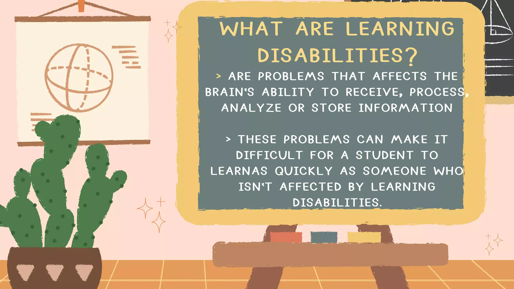 WHAT ARE LEARNING
DISABILITIES?
> ARE PROBLEMS THAT AFFECTS THE
BRAIN'S ABILITY TO RECEIVE, PROCESS,
ANALYZE OR STORE INFORMATION
> THESE PROBLEMS CAN MAKE IT
DIFFICULT FOR A STUDENT TO
LEARNAS QUICKLY AS SOMEONE WHO
ISN'T AFFECTED BY LEARNING
DISABILITIES.
 