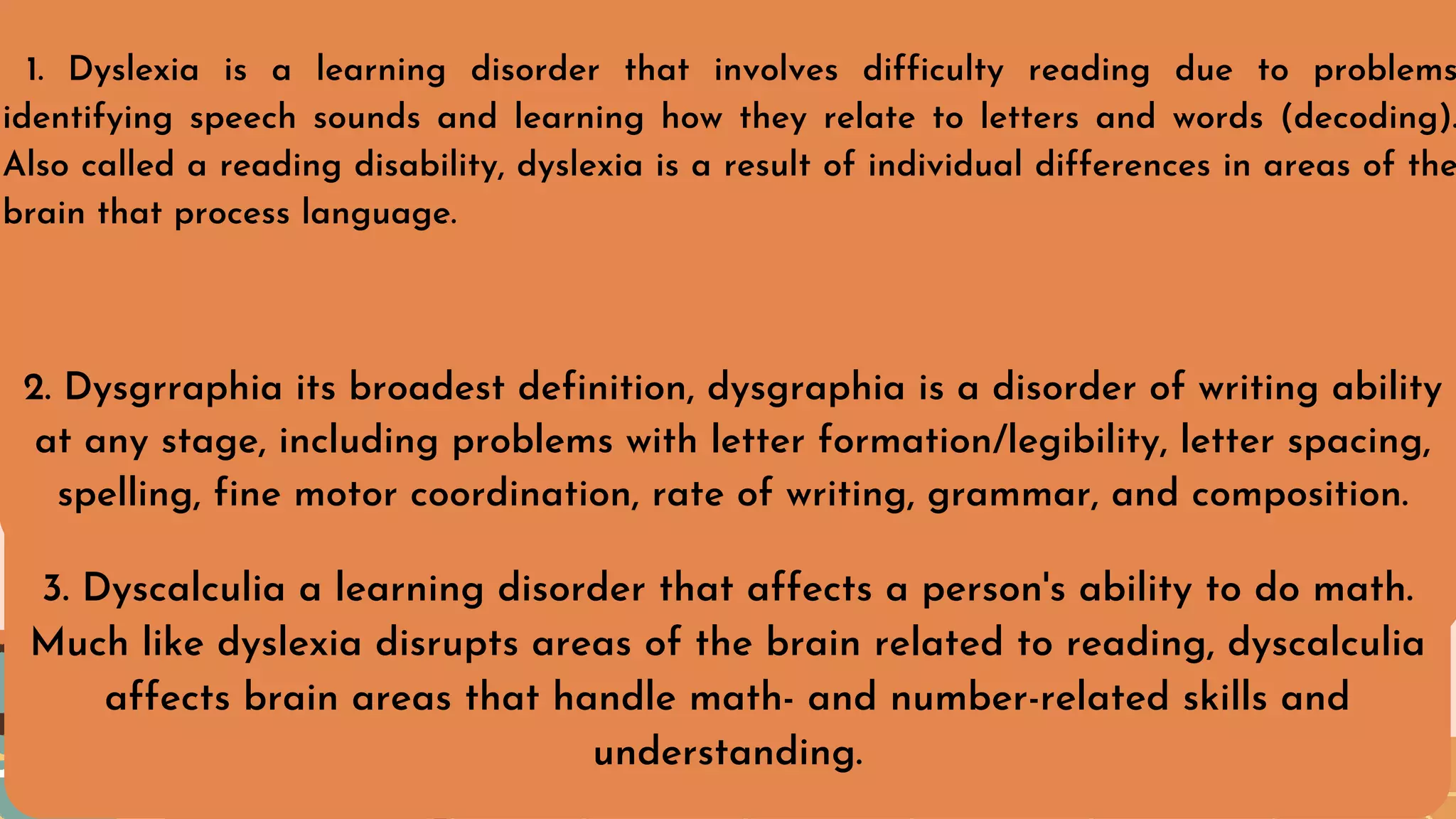 1. Dyslexia is a learning disorder that involves difficulty reading due to problems
identifying speech sounds and learning how they relate to letters and words (decoding).
Also called a reading disability, dyslexia is a result of individual differences in areas of the
brain that process language.
2. Dysgrraphia its broadest definition, dysgraphia is a disorder of writing ability
at any stage, including problems with letter formation/legibility, letter spacing,
spelling, fine motor coordination, rate of writing, grammar, and composition.
3. Dyscalculia a learning disorder that affects a person's ability to do math.
Much like dyslexia disrupts areas of the brain related to reading, dyscalculia
affects brain areas that handle math- and number-related skills and
understanding.
 