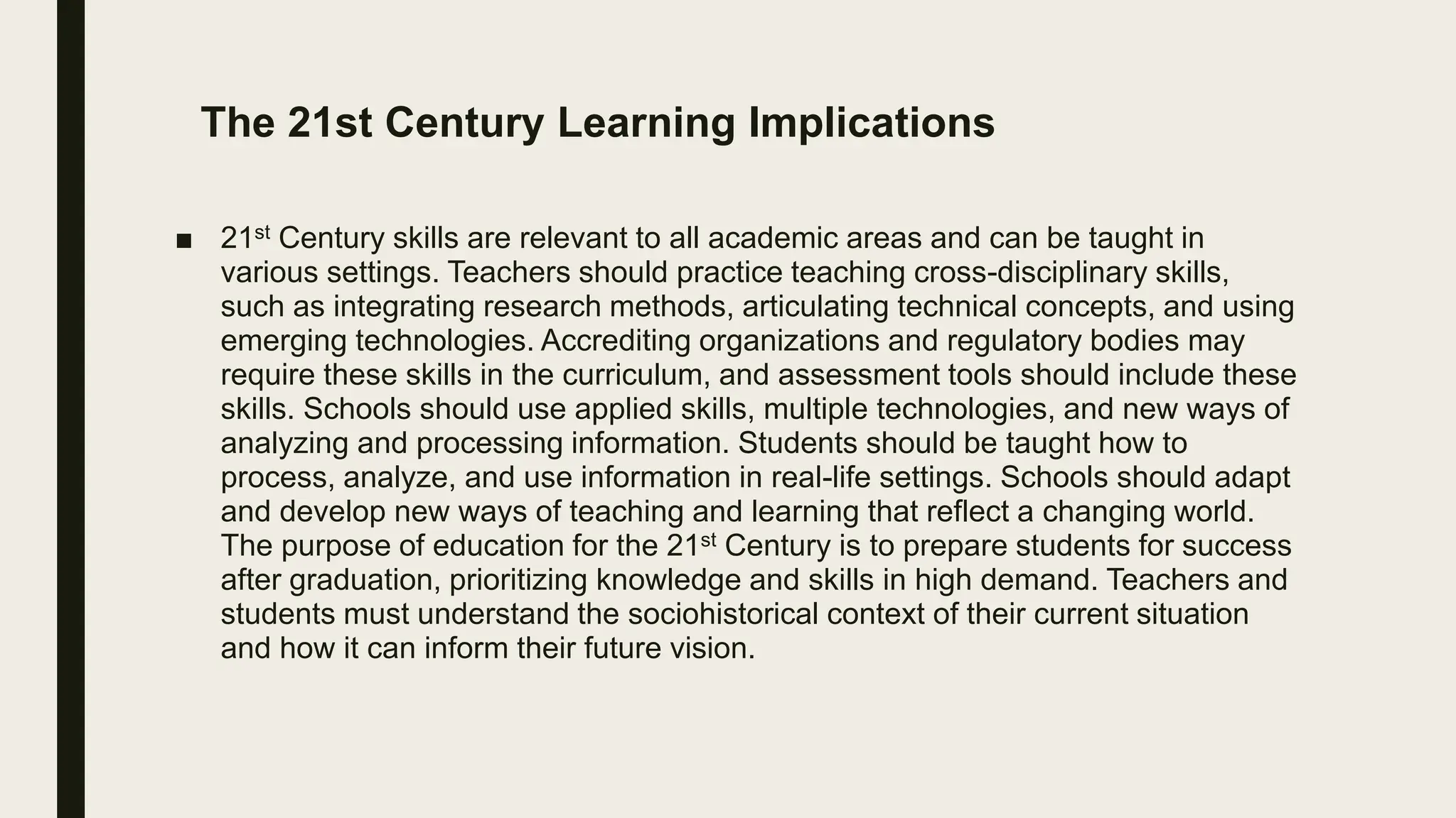 The 21st Century Learning Implications
■ 21st Century skills are relevant to all academic areas and can be taught in
various settings. Teachers should practice teaching cross-disciplinary skills,
such as integrating research methods, articulating technical concepts, and using
emerging technologies. Accrediting organizations and regulatory bodies may
require these skills in the curriculum, and assessment tools should include these
skills. Schools should use applied skills, multiple technologies, and new ways of
analyzing and processing information. Students should be taught how to
process, analyze, and use information in real-life settings. Schools should adapt
and develop new ways of teaching and learning that reflect a changing world.
The purpose of education for the 21st Century is to prepare students for success
after graduation, prioritizing knowledge and skills in high demand. Teachers and
students must understand the sociohistorical context of their current situation
and how it can inform their future vision.
 