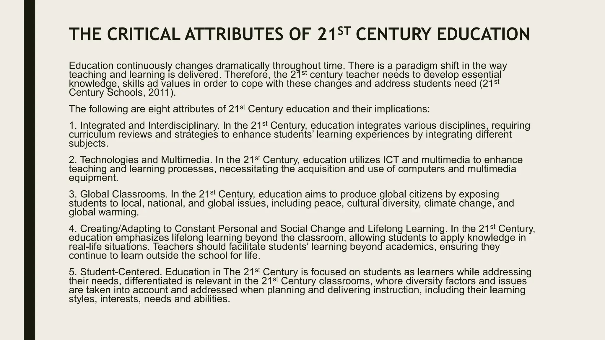 THE CRITICAL ATTRIBUTES OF 21ST CENTURY EDUCATION
Education continuously changes dramatically throughout time. There is a paradigm shift in the way
teaching and learning is delivered. Therefore, the 21st century teacher needs to develop essential
knowledge, skills ad values in order to cope with these changes and address students need (21st
Century Schools, 2011).
The following are eight attributes of 21st Century education and their implications:
1. Integrated and Interdisciplinary. In the 21st Century, education integrates various disciplines, requiring
curriculum reviews and strategies to enhance students’ learning experiences by integrating different
subjects.
2. Technologies and Multimedia. In the 21st Century, education utilizes ICT and multimedia to enhance
teaching and learning processes, necessitating the acquisition and use of computers and multimedia
equipment.
3. Global Classrooms. In the 21st Century, education aims to produce global citizens by exposing
students to local, national, and global issues, including peace, cultural diversity, climate change, and
global warming.
4. Creating/Adapting to Constant Personal and Social Change and Lifelong Learning. In the 21st Century,
education emphasizes lifelong learning beyond the classroom, allowing students to apply knowledge in
real-life situations. Teachers should facilitate students’ learning beyond academics, ensuring they
continue to learn outside the school for life.
5. Student-Centered. Education in The 21st Century is focused on students as learners while addressing
their needs, differentiated is relevant in the 21st Century classrooms, whore diversity factors and issues
are taken into account and addressed when planning and delivering instruction, including their learning
styles, interests, needs and abilities.
 
