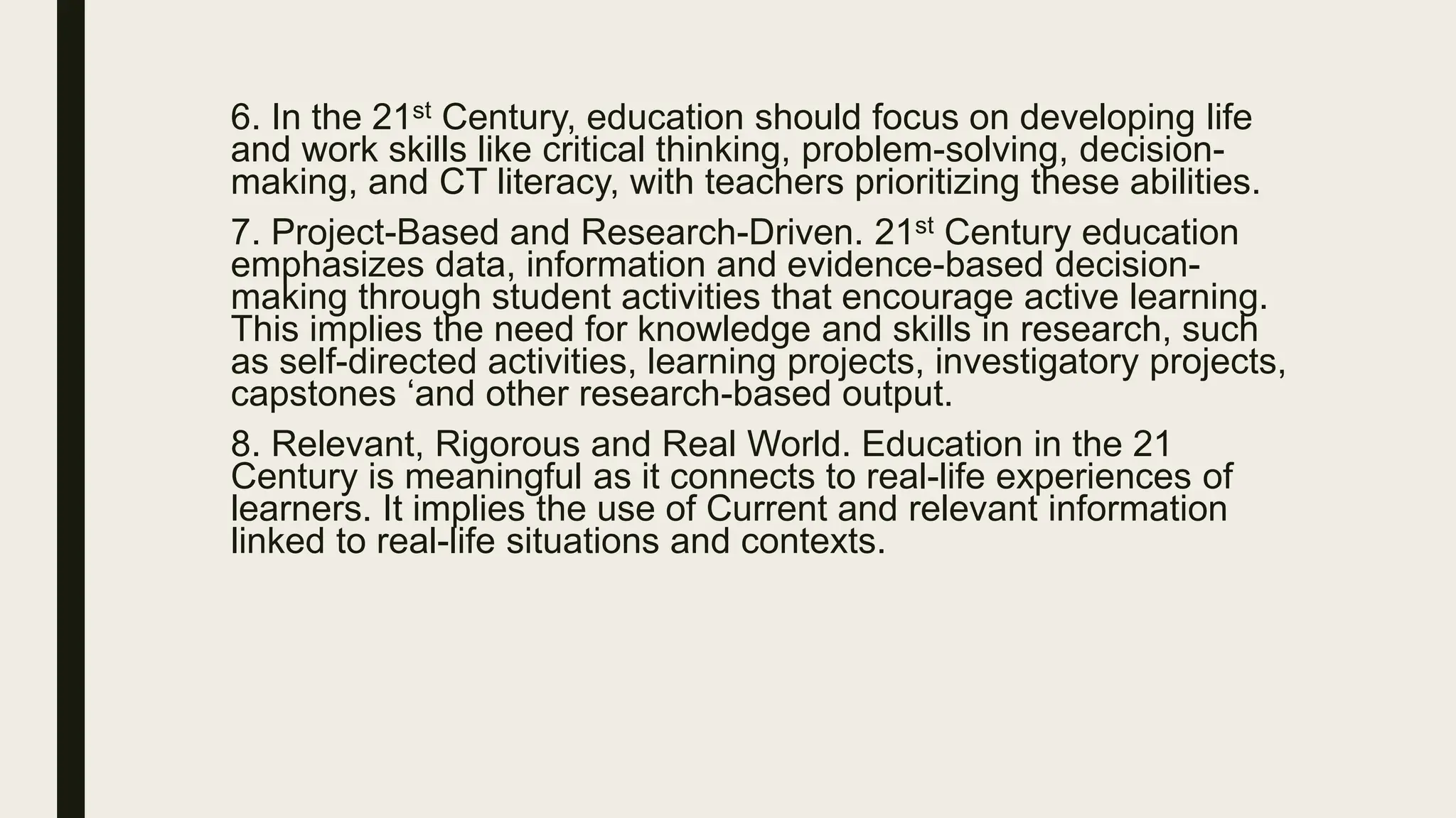 6. In the 21st Century, education should focus on developing life
and work skills like critical thinking, problem-solving, decision-
making, and CT literacy, with teachers prioritizing these abilities.
7. Project-Based and Research-Driven. 21st Century education
emphasizes data, information and evidence-based decision-
making through student activities that encourage active learning.
This implies the need for knowledge and skills in research, such
as self-directed activities, learning projects, investigatory projects,
capstones ‘and other research-based output.
8. Relevant, Rigorous and Real World. Education in the 21
Century is meaningful as it connects to real-life experiences of
learners. It implies the use of Current and relevant information
linked to real-life situations and contexts.
 