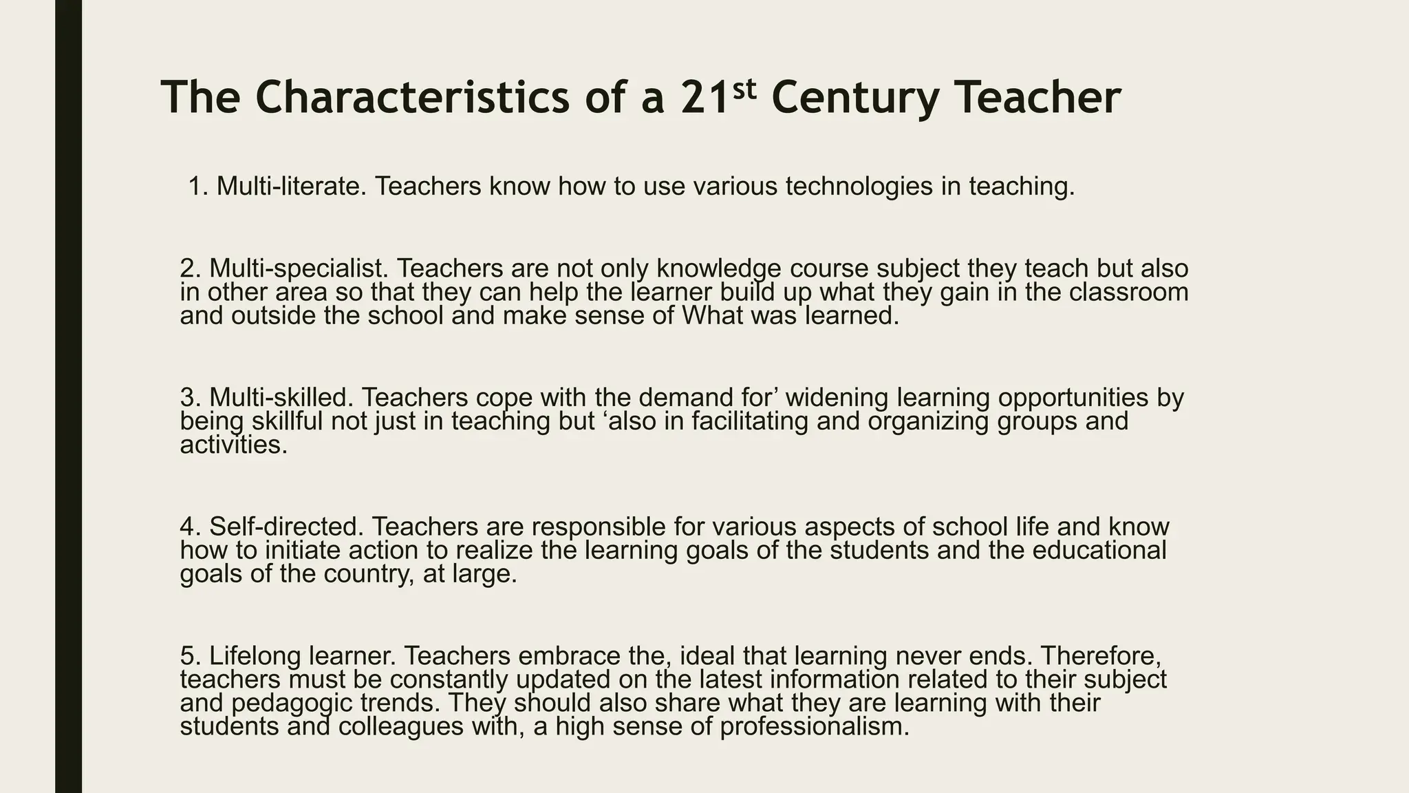 The Characteristics of a 21st Century Teacher
1. Multi-literate. Teachers know how to use various technologies in teaching.
2. Multi-specialist. Teachers are not only knowledge course subject they teach but also
in other area so that they can help the learner build up what they gain in the classroom
and outside the school and make sense of What was learned.
3. Multi-skilled. Teachers cope with the demand for’ widening learning opportunities by
being skillful not just in teaching but ‘also in facilitating and organizing groups and
activities.
4. Self-directed. Teachers are responsible for various aspects of school life and know
how to initiate action to realize the learning goals of the students and the educational
goals of the country, at large.
5. Lifelong learner. Teachers embrace the, ideal that learning never ends. Therefore,
teachers must be constantly updated on the latest information related to their subject
and pedagogic trends. They should also share what they are learning with their
students and colleagues with, a high sense of professionalism.
 