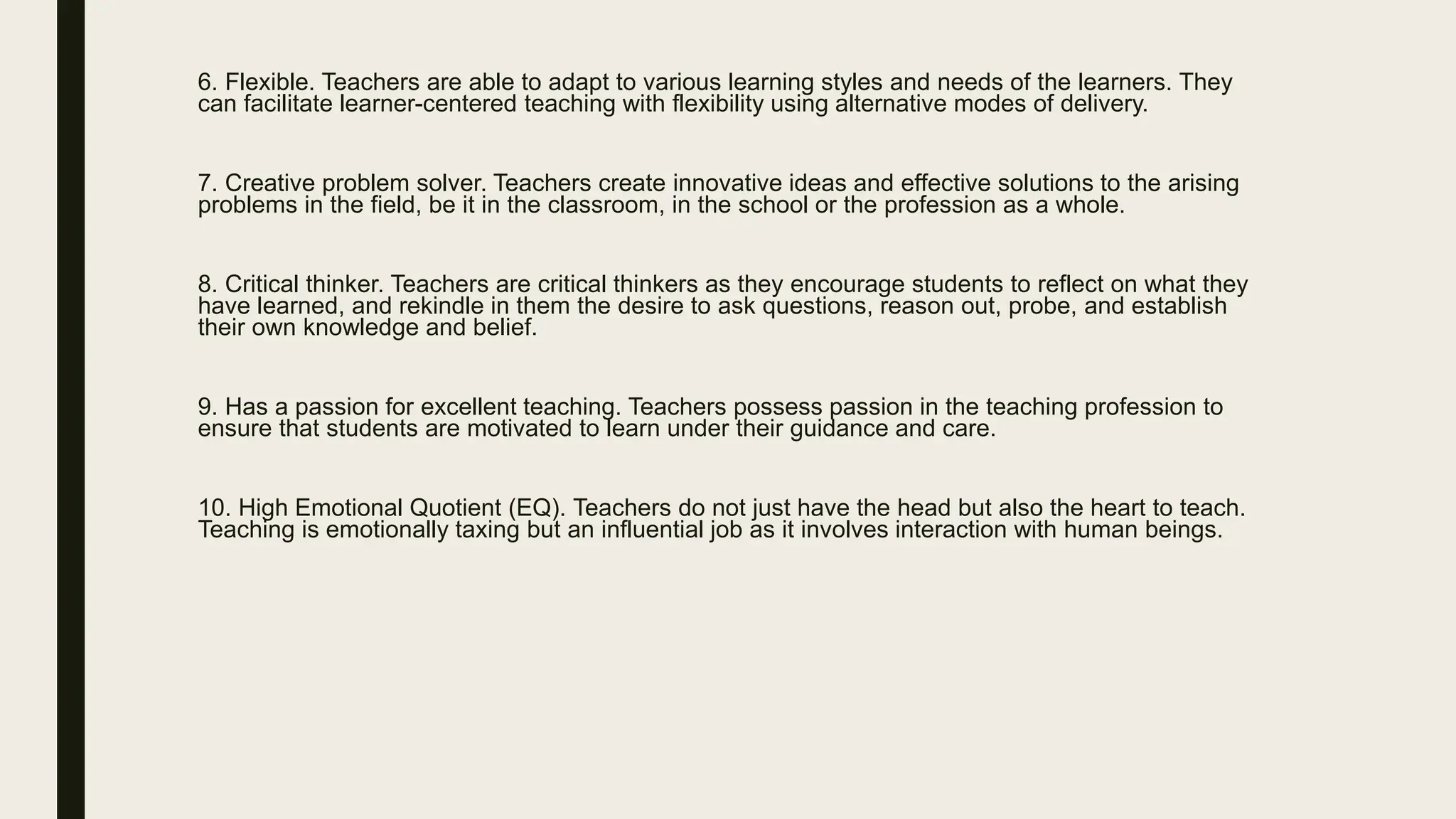 6. Flexible. Teachers are able to adapt to various learning styles and needs of the learners. They
can facilitate learner-centered teaching with flexibility using alternative modes of delivery.
7. Creative problem solver. Teachers create innovative ideas and effective solutions to the arising
problems in the field, be it in the classroom, in the school or the profession as a whole.
8. Critical thinker. Teachers are critical thinkers as they encourage students to reflect on what they
have learned, and rekindle in them the desire to ask questions, reason out, probe, and establish
their own knowledge and belief.
9. Has a passion for excellent teaching. Teachers possess passion in the teaching profession to
ensure that students are motivated to learn under their guidance and care.
10. High Emotional Quotient (EQ). Teachers do not just have the head but also the heart to teach.
Teaching is emotionally taxing but an influential job as it involves interaction with human beings.
 