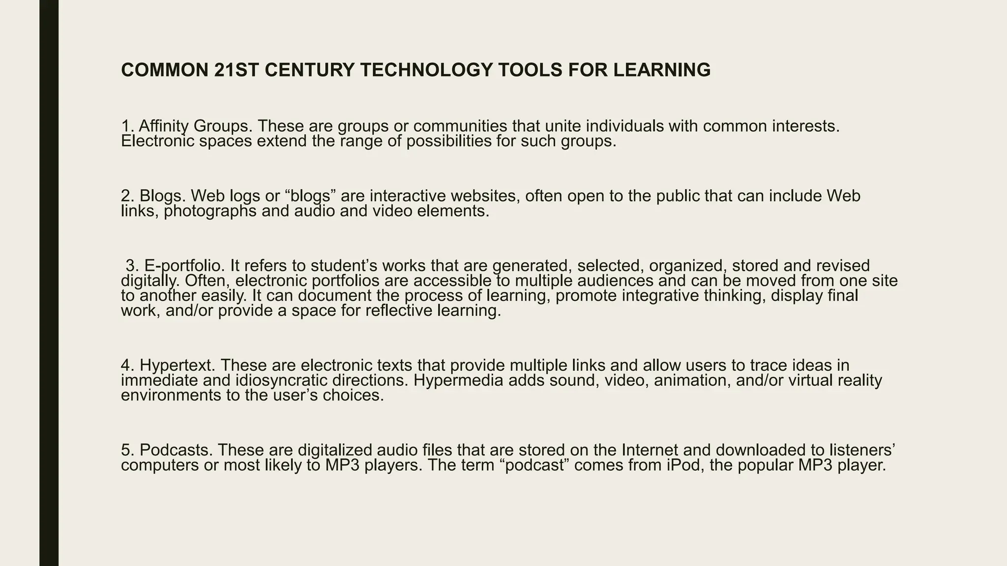 COMMON 21ST CENTURY TECHNOLOGY TOOLS FOR LEARNING
1. Affinity Groups. These are groups or communities that unite individuals with common interests.
Electronic spaces extend the range of possibilities for such groups.
2. Blogs. Web logs or “blogs” are interactive websites, often open to the public that can include Web
links, photographs and audio and video elements.
3. E-portfolio. It refers to student’s works that are generated, selected, organized, stored and revised
digitally. Often, electronic portfolios are accessible to multiple audiences and can be moved from one site
to another easily. It can document the process of learning, promote integrative thinking, display final
work, and/or provide a space for reflective learning.
4. Hypertext. These are electronic texts that provide multiple links and allow users to trace ideas in
immediate and idiosyncratic directions. Hypermedia adds sound, video, animation, and/or virtual reality
environments to the user’s choices.
5. Podcasts. These are digitalized audio files that are stored on the Internet and downloaded to listeners’
computers or most likely to MP3 players. The term “podcast” comes from iPod, the popular MP3 player.
 