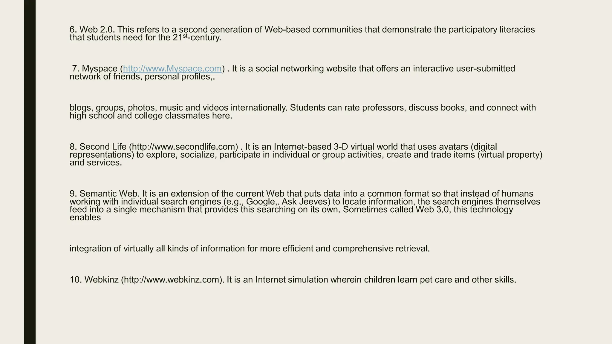 6. Web 2.0. This refers to a second generation of Web-based communities that demonstrate the participatory literacies
that students need for the 21st-century.
7. Myspace (http://www.Myspace.com) . It is a social networking website that offers an interactive user-submitted
network of friends, personal profiles,.
blogs, groups, photos, music and videos internationally. Students can rate professors, discuss books, and connect with
high school and college classmates here.
8. Second Life (http://www.secondlife.com) . It is an Internet-based 3-D virtual world that uses avatars (digital
representations) to explore, socialize, participate in individual or group activities, create and trade items (virtual property)
and services.
9. Semantic Web. It is an extension of the current Web that puts data into a common format so that instead of humans
working with individual search engines (e.g., Google,. Ask Jeeves) to locate information, the search engines themselves
feed into a single mechanism that provides this searching on its own. Sometimes called Web 3.0, this technology
enables
integration of virtually all kinds of information for more efficient and comprehensive retrieval.
10. Webkinz (http://www.webkinz.com). It is an Internet simulation wherein children learn pet care and other skills.
 