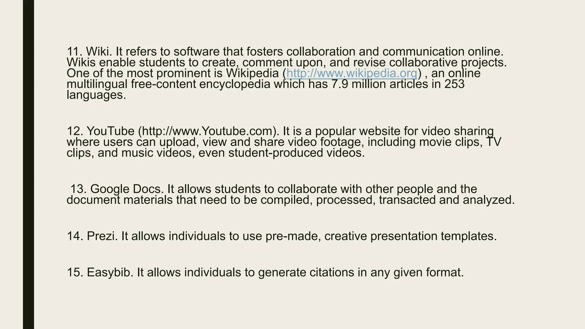 11. Wiki. It refers to software that fosters collaboration and communication online.
Wikis enable students to create, comment upon, and revise collaborative projects.
One of the most prominent is Wikipedia (http://www.wikipedia.org) , an online
multilingual free-content encyclopedia which has 7.9 million articles in 253
languages.
12. YouTube (http://www.Youtube.com). It is a popular website for video sharing
where users can upload, view and share video footage, including movie clips, TV
clips, and music videos, even student-produced videos.
13. Google Docs. It allows students to collaborate with other people and the
document materials that need to be compiled, processed, transacted and analyzed.
14. Prezi. It allows individuals to use pre-made, creative presentation templates.
15. Easybib. It allows individuals to generate citations in any given format.
 