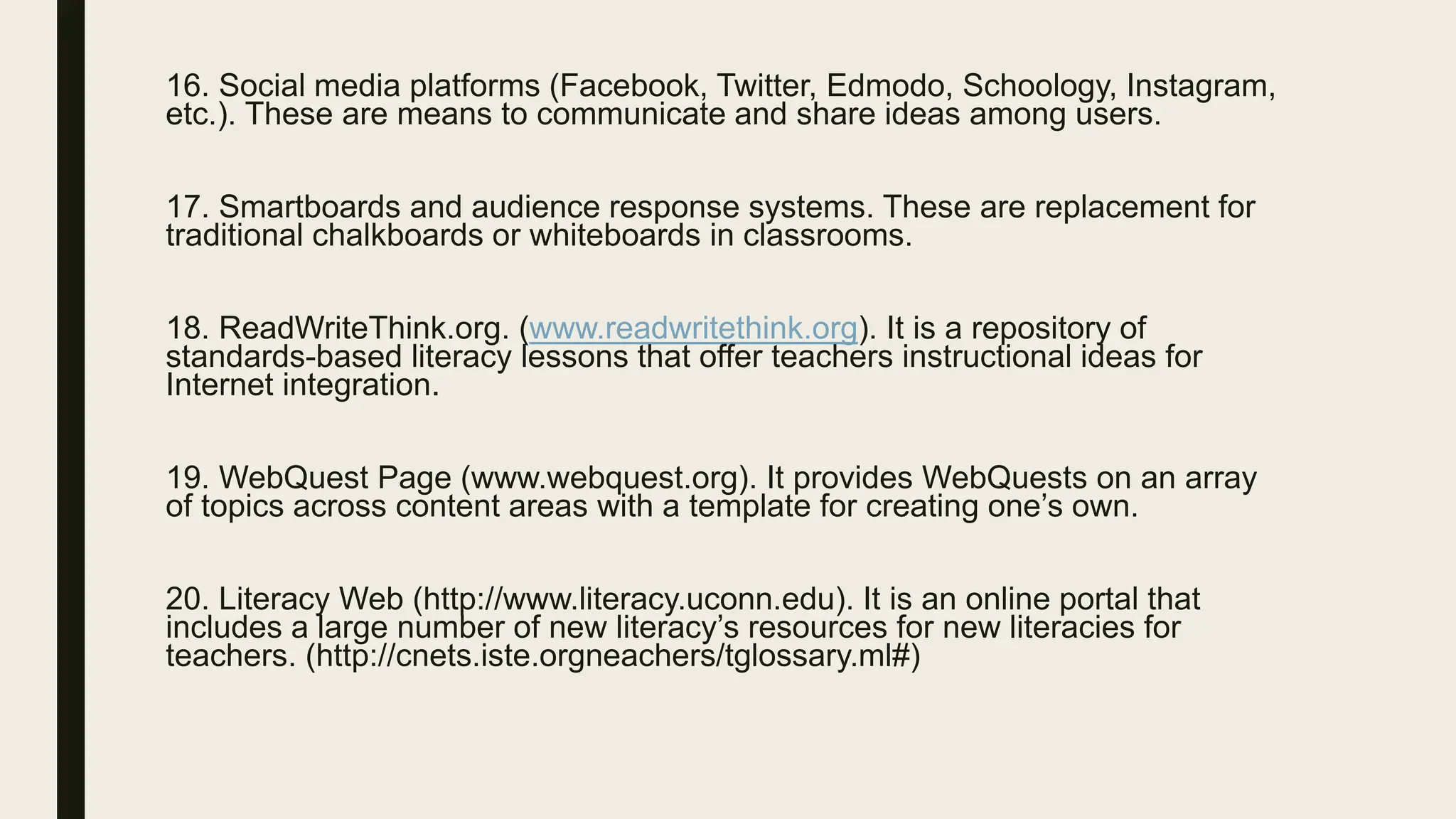 16. Social media platforms (Facebook, Twitter, Edmodo, Schoology, Instagram,
etc.). These are means to communicate and share ideas among users.
17. Smartboards and audience response systems. These are replacement for
traditional chalkboards or whiteboards in classrooms.
18. ReadWriteThink.org. (www.readwritethink.org). It is a repository of
standards-based literacy lessons that offer teachers instructional ideas for
Internet integration.
19. WebQuest Page (www.webquest.org). It provides WebQuests on an array
of topics across content areas with a template for creating one’s own.
20. Literacy Web (http://www.literacy.uconn.edu). It is an online portal that
includes a large number of new literacy’s resources for new literacies for
teachers. (http://cnets.iste.orgneachers/tglossary.ml#)
 