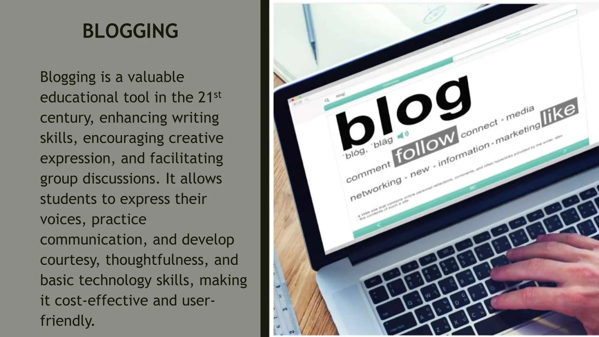 BLOGGING
Blogging is a valuable
educational tool in the 21st
century, enhancing writing
skills, encouraging creative
expression, and facilitating
group discussions. It allows
students to express their
voices, practice
communication, and develop
courtesy, thoughtfulness, and
basic technology skills, making
it cost-effective and user-
friendly.
 