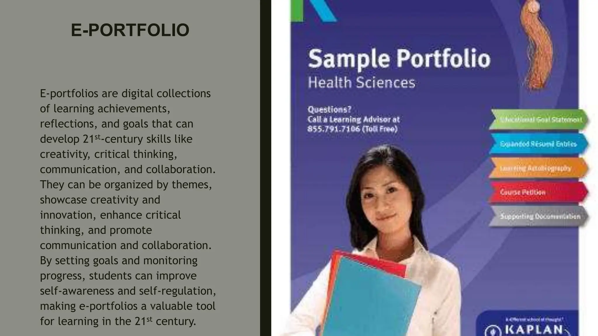 E-PORTFOLIO
E-portfolios are digital collections
of learning achievements,
reflections, and goals that can
develop 21st-century skills like
creativity, critical thinking,
communication, and collaboration.
They can be organized by themes,
showcase creativity and
innovation, enhance critical
thinking, and promote
communication and collaboration.
By setting goals and monitoring
progress, students can improve
self-awareness and self-regulation,
making e-portfolios a valuable tool
for learning in the 21st century.
 