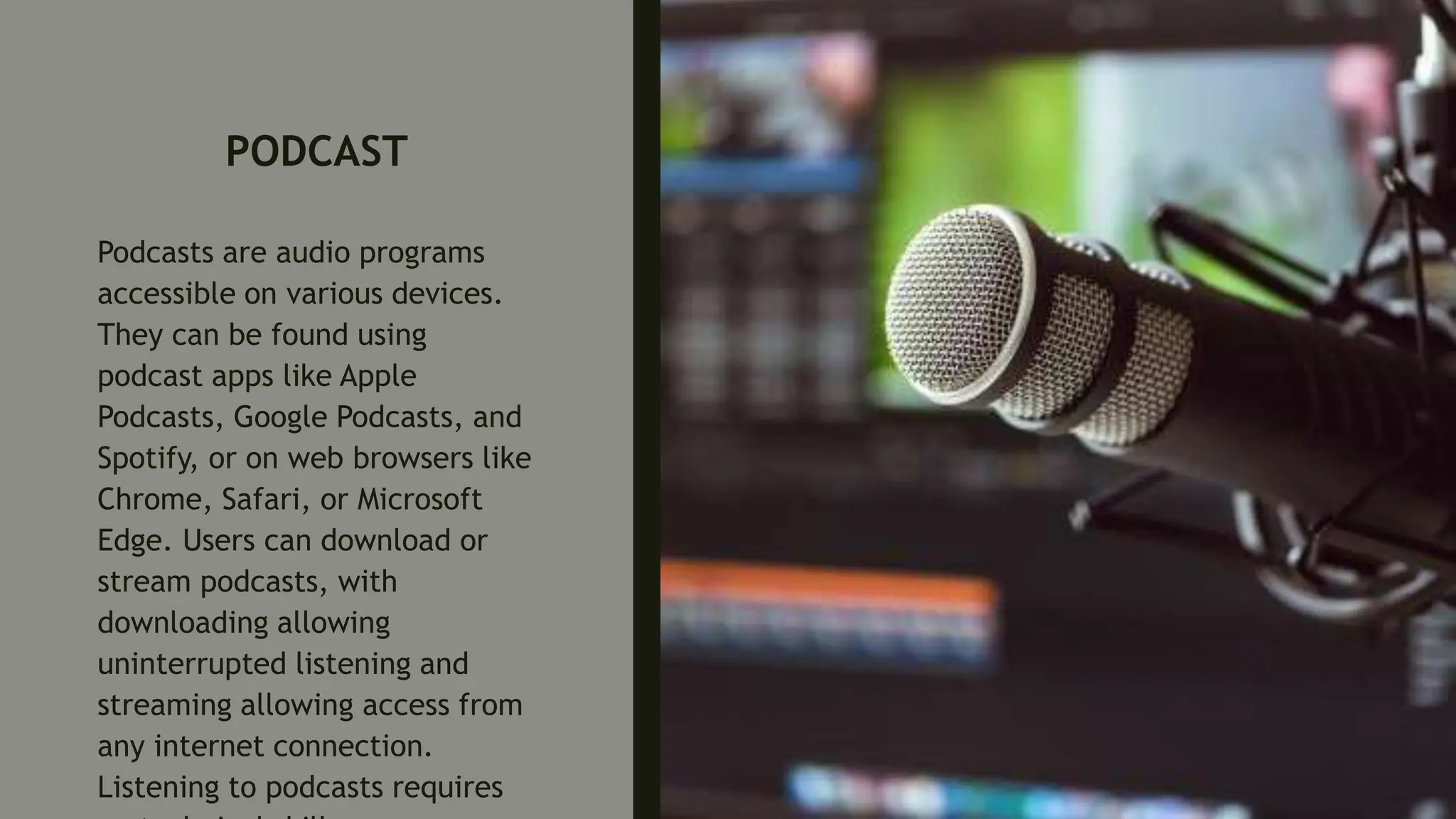 PODCAST
Podcasts are audio programs
accessible on various devices.
They can be found using
podcast apps like Apple
Podcasts, Google Podcasts, and
Spotify, or on web browsers like
Chrome, Safari, or Microsoft
Edge. Users can download or
stream podcasts, with
downloading allowing
uninterrupted listening and
streaming allowing access from
any internet connection.
Listening to podcasts requires
 